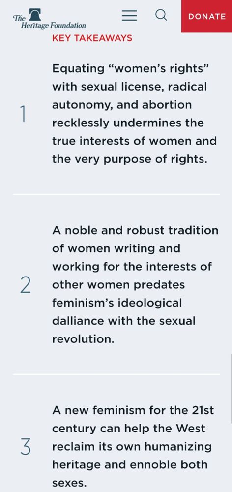 From the Heritage Foundation website:

Key Takeaways
1. Equating “women’s rights” with sexual license, radical autonomy, and abortion recklessly undermines the true interests of women and the very purpose of rights.

2. A noble and robust tradition of women writing and working for the interests of other women predates feminism’s ideological dalliance with the sexual revolution.

3. A new feminism for the 21st century can help the West reclaim its own humanizing heritage and ennoble both sexes.