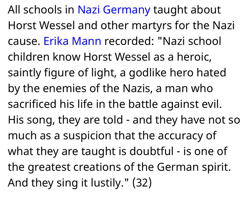 All schools in Nazi Germany taught about Horst Wessel and other martyrs for the Nazi cause. Erika Mann recorded: "Nazi school children know Horst Wessel as a heroic, saintly figure of light, a godlike hero hated by the enemies of the Nazis, a man who sacrificed his life in the battle against evil. His song, they are told - and they have not so much as a suspicion that the accuracy of what they are taught is doubtful - is one of the greatest creations of the German spirit. And they sing it lustily." (32)