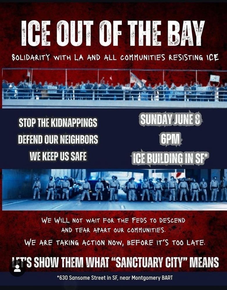 ICE OUT OF THE BAY SOLIDARITY WITH LA AND ALL COMMUNITIES RESISTING ICE STOP THE KIDNAPPINGS DEFEND OUR NEIGHBORS WE KEEP US SAFE SUNDAY JUNE 8 6PM- ICE BUILDING IN SF WE WILL NOT WAIT FOR THE FEDS TO DESCEND AND TEAR APART OUR COMMUNITIES. WE ARE TAKING ACTION NOW, BEFORE IT'S TOO LATE. IT'S SHOW THEM WHAT 