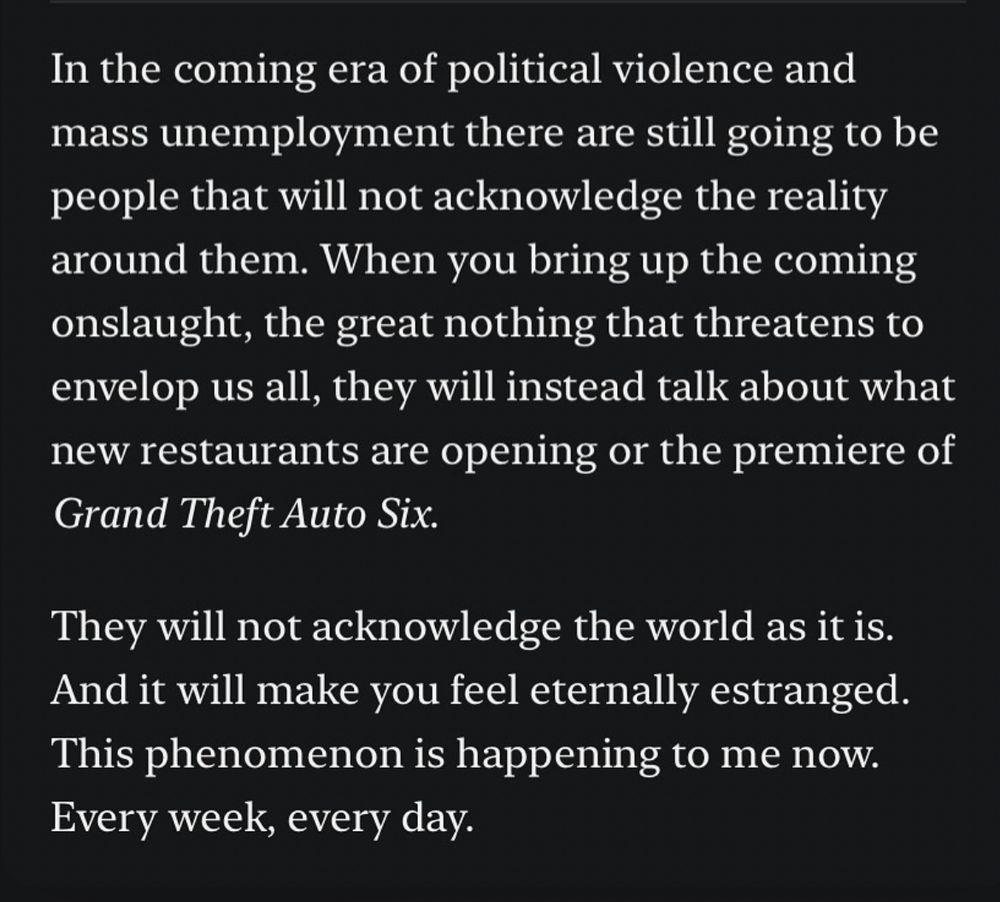 In the coming era of political violence and mass unemployment there are still going to be people that will not acknowledge the reality around them. When you bring up the coming onslaught, the great nothing that threatens to envelop us all, they will instead talk about what new restaurants are opening or the premiere of Grand Theft Auto Six.
They will not acknowledge the world as it is.
And it will make you feel eternally estranged.
This phenomenon is happening to me now.
Every week, every day.
