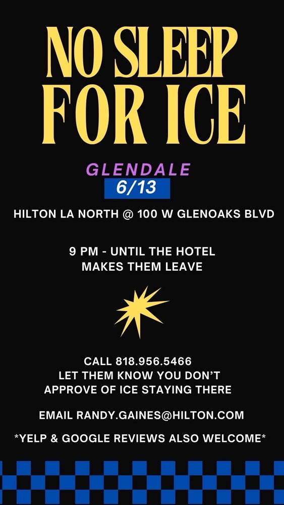 NO SLEEP FOR ICE
GLENDALE
6/13
HILTON LA NORTH @ 100 W GLENOAKS BLVD
9 PM - UNTIL THE HOTEL
MAKES THEM LEAVE
CALL 818.956.5466
LET THEM KNOW YOU DON'T
APPROVE OF ICE STAYING THERE
EMAIL RANDY.GAINES@HILTON.COM
*YELP & GOOGLE REVIEWS ALSO WELCOME*