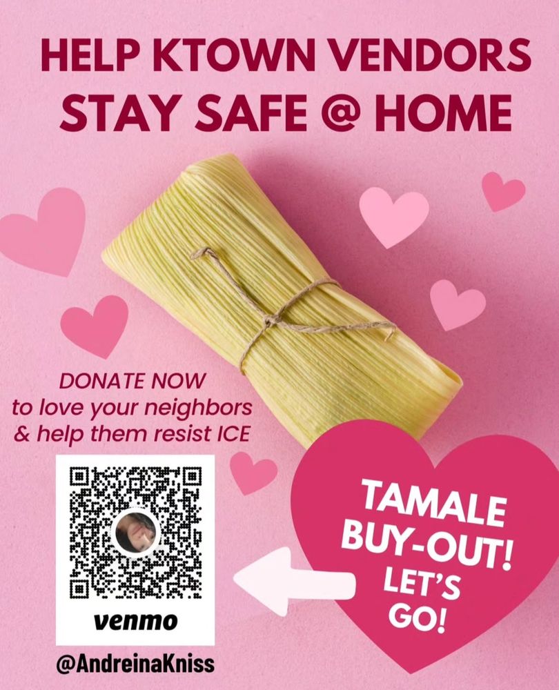 HELP KTOWN VENDORS STAY SAFE ® HOME
DONATE NOW
to love your neighbors & help them resist ICE
TAMALE BUY-OUT!
LET'S GO!

Venmo: @AndreinaKniss