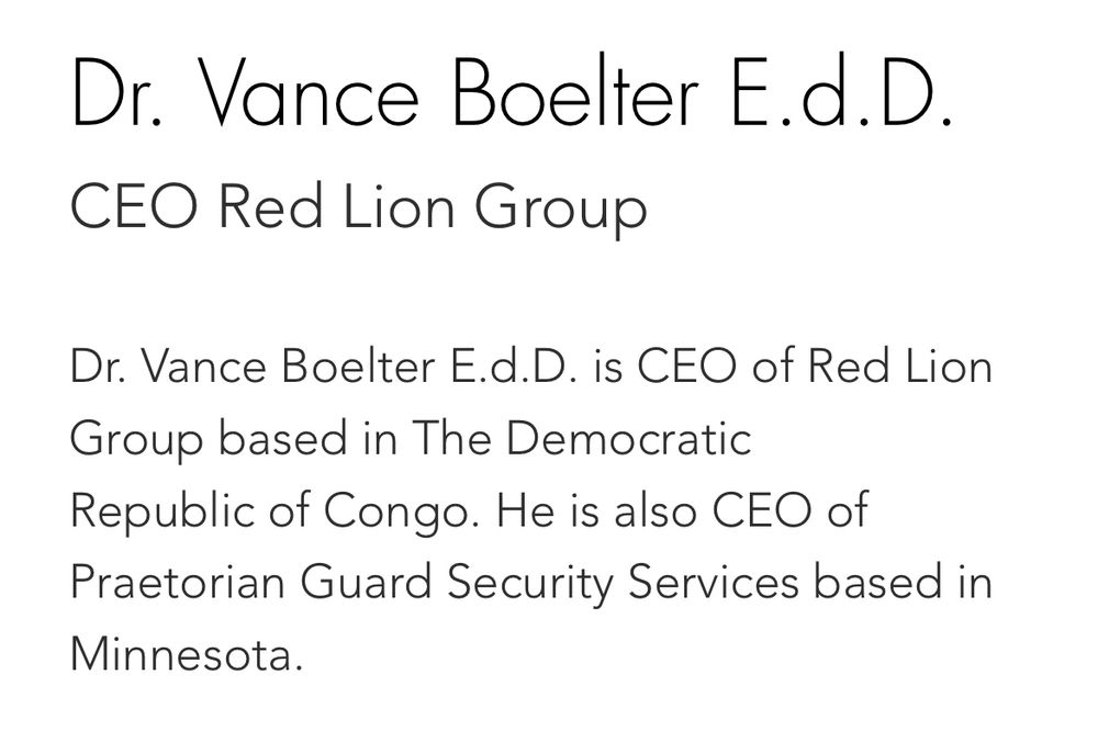 Dr. Vance Boelter E.d. D.
CEO Red Lion Group
Dr. Vance Boelter E.d.D. is CEO of Red Lion Group based in The Democratic Republic of Congo. He is also CEO of Praetorian Guard Security Services based in Minnesota.