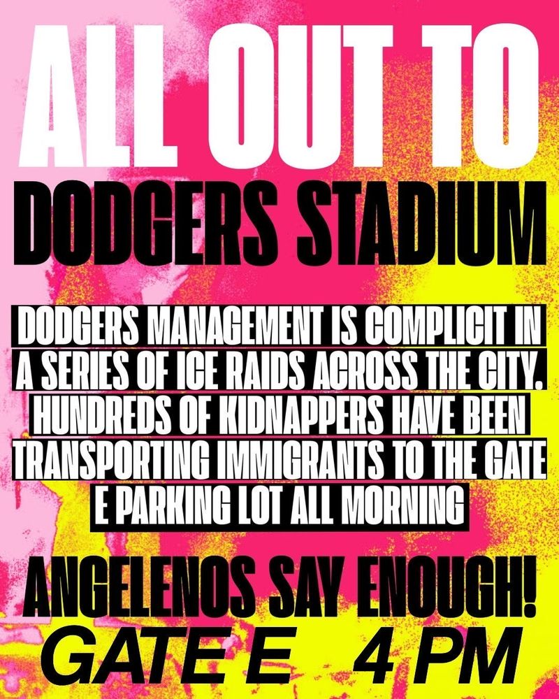 ALOUND
DODGERS STADIUM
DODGERS MANAGEMENT IS COMPLICIT IN A SERIES OF ICE RAIDS ACROSS THE CITY.
HUNDREDS OF KIDNAPPERS HAVE BEEN RANSPORTING IMMIGRANTS TO THE GATE E PARKING LOT ALL MORNING
ANGELENOS SAY ENOUGH!
GATE E
4 PM