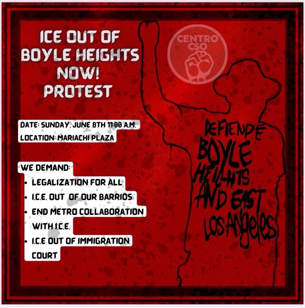 ICE OUT OF
BOYLE HEIGHTS NOW!
PROTEST
CENTRO
•
DATE: SUNDAY, JUNE 8TH 11:00 A.M.
LOCATION: MARIACHI PLAZA
WE DEMAND:
• LEGALIZATION FOR ALL
• I.C.E. OUT OF OUR BARRIOS
• END METRO COLLABORATION
WITH ICE.
• I.C.E OUT OF IMMIGRATION
COURT