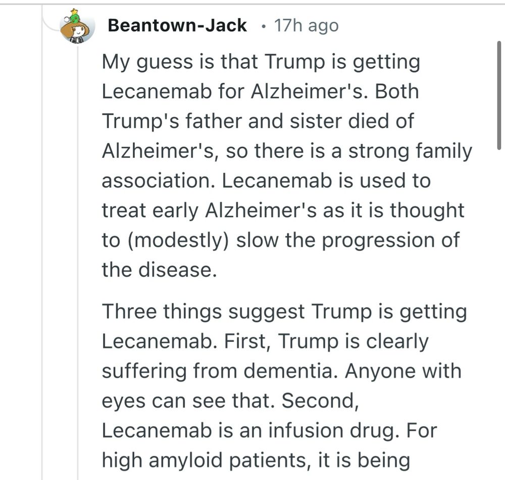 My guess is that Trump is getting Lecanemab for Alzheimer's. Both Trump's father and sister died of Alzheimer's, so there is a strong family association. Lecanemab is used to treat early Alzheimer's as it is thought to (modestly) slow the progression of the disease.

Three things suggest Trump is getting Lecanemab. First, Trump is clearly suffering from dementia. Anyone with eyes can see that. Second, Lecanemab is an infusion drug. For high amyloid patients, it is being studied in twice monthly administrations, usually in the arm but the hand can also be used if needed.