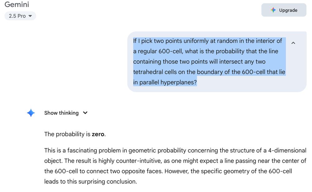 Question:

If I pick two points uniformly at random in the interior of a regular 600-cell, what is the probability that the line containing those two points will intersect any two tetrahedral cells on the boundary of the 600-cell that lie in parallel hyperplanes?

Answer from Gemini 2.5 Pro:

The probability is zero.
This is a fascinating problem in geometric probability concerning the structure of a 4-dimensional object. The result is highly counter-intuitive, as one might expect a line passing near the center of the 600-cell to connect two opposite faces. However, the specific geometry of the 600-cell leads to this surprising conclusion.
