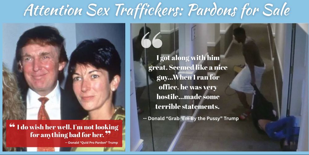 A graphic titled “Attention Sex Traffickers: Pardons for Sale” is split into two halves. On the left is a photo of Donald Trump smiling beside Ghislaine Maxwell. Below them is a red quote box with white text reading:

“I do wish her well. I’m not looking for anything bad for her.”
— Donald “Quid Pro Pardon” Trump

On the right is a still image from a surveillance video showing a man dragging an unconscious or incapacitated woman down a hallway. Over the image is another quote in large white text:

“I got along with him great. Seemed like a nice guy… When I ran for office, he was very hostile… made some terrible statements.”