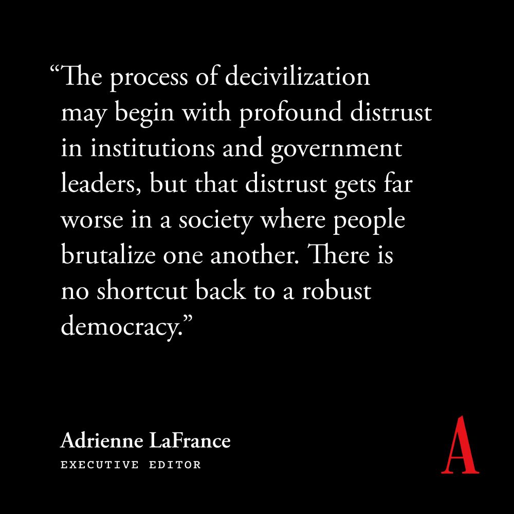 "The process of decivilization may begin with profound distrust in institutions and government leaders, but that distrust gets far worse in a society where people brutalize one another. There is no shortcut back to a robust democracy." 
Adrienne LaFrance
Executive Editor