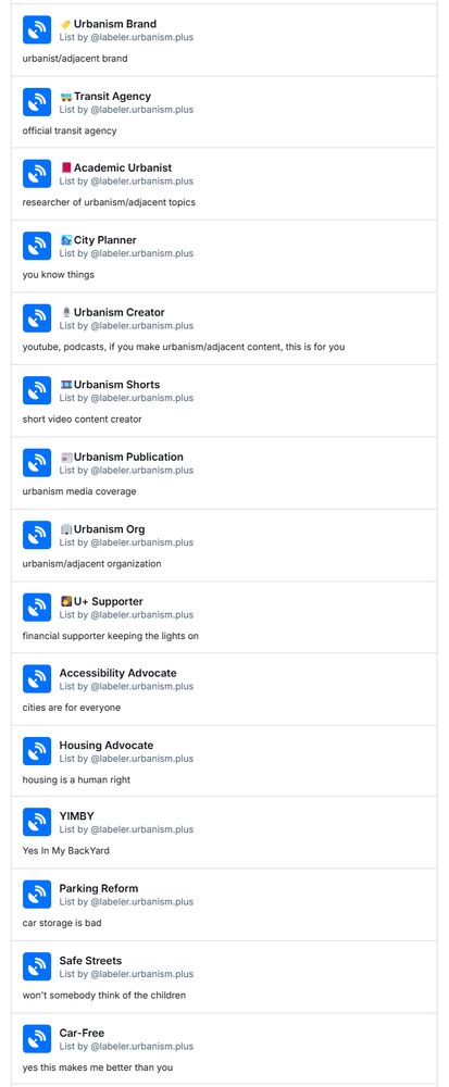a screenshot of a partial list of these bluesky lists:


Feminist Urbanist
List by ‪@labeler.urbanism.plus‬
a feminist and an urbanist
🥇Urbanism GOAT
List by ‪@labeler.urbanism.plus‬
reserved for high-profile content creators or other high-profile folks in the urbanism/bike/transit etc space
🏷️Urbanism Brand
List by ‪@labeler.urbanism.plus‬
urbanist/adjacent brand
🚌Transit Agency
List by ‪@labeler.urbanism.plus‬
official transit agency
🎩U+ Sponsor
List by ‪@labeler.urbanism.plus‬
financial sponsor keeping the lights on
Urbanist
List by ‪@labeler.urbanism.plus‬
orange-pilled
Cyclist
List by ‪@labeler.urbanism.plus‬
rider of an acoustic bike, e-bike, or trike
Entitled Cyclist
List by ‪@labeler.urbanism.plus‬
a badge of honor
Pedestrian
List by ‪@labeler.urbanism.plus‬
🚶walkers and 🦽rollers
Transit Rider
List by ‪@labeler.urbanism.plus‬
my ride costs more than your car
Accessibility Advocate
List by ‪@labeler.urbanism.plus‬
cities are for everyone
Housing Advocate
List by ‪@labeler.urbanism.plus‬
housing is a human right
YIMBY
List by ‪@labeler.urbanism.plus‬
Yes In My BackYard
Parking Reform
List by ‪@labeler.urbanism.plus‬
car storage is bad
Safe Streets
List by ‪@labeler.urbanism.plus‬
won't somebody think of the children
Car-Free
List by ‪@labeler.urbanism.plus‬
yes this makes me better than you
Car-Lite
List by ‪@labeler.urbanism.plus‬
we can't all be perfect
Foamer
List by ‪@labeler.urbanism.plus‬
train go choo choo
📕Academic Urbanist
List by ‪@labeler.urbanism.plus‬
researcher of urbanism/adjacent topics
🏙️City Planner
List by ‪@labeler.urbanism.plus‬
you know things
🎙️Urbanism Creator
List by ‪@labeler.urbanism.plus‬
youtube, podcasts, if you make urbanism/adjacent content, this is for you
🎞️Urbanism Shorts
List by ‪@labeler.urbanism.plus‬
short video content creator
📰Urbanism Publication
List by ‪@labeler.urbanism.plus‬
urbanism media coverage
🏢Urbanism Org
List by ‪@labeler.urbanism.plus‬
urbanism/adjacent organization
🌠U+ Supporter