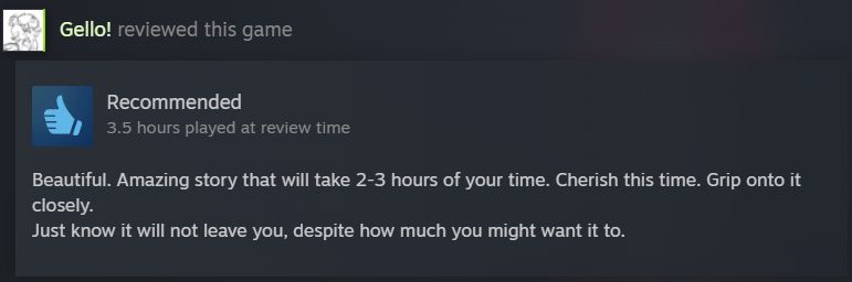 A Steam review from me, rated Recommended with 3.5 hours played at review time.
"Beautiful. Amazing story that will take 2-3 hours of your time. Cherish this time. Grip onto it closely.
Just know it will not leave you, despite how much you might want it to."

I recommend anyone to who loves a good narrative and amazing visual storytelling to play through this. It has my mind on fire when it comes to writing once again. I would share even more in-depth thoughts but if you'd like a discussion, my messages and other platforms are always open, and I'd rather not spoil folks on this game.
Thank you for your time.