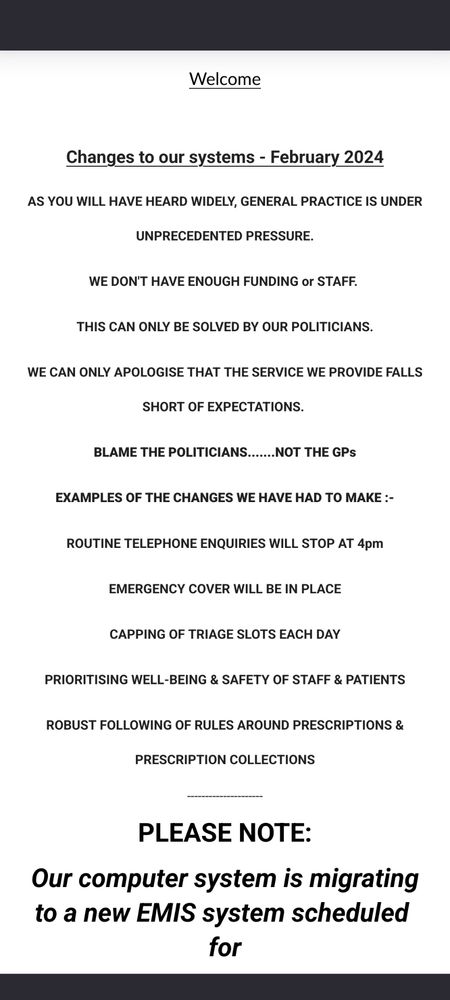 Screenshot of a webpage. Black writing in all caps on a white background reads "Welcome

 

Changes to our systems - February 2024
AS YOU WILL HAVE HEARD WIDELY, GENERAL PRACTICE IS UNDER UNPRECEDENTED PRESSURE.
WE DON'T HAVE ENOUGH FUNDING or STAFF. 
THIS CAN ONLY BE SOLVED BY OUR POLITICIANS.
WE CAN ONLY APOLOGISE THAT THE SERVICE WE PROVIDE FALLS SHORT OF EXPECTATIONS. 
BLAME THE POLITICIANS.......NOT THE GPs
EXAMPLES OF THE CHANGES WE HAVE HAD TO MAKE :-
ROUTINE TELEPHONE ENQUIRIES WILL STOP AT 4pm
EMERGENCY COVER WILL BE IN PLACE
CAPPING OF TRIAGE SLOTS EACH DAY
PRIORITISING WELL-BEING & SAFETY OF STAFF & PATIENTS
ROBUST FOLLOWING OF RULES AROUND PRESCRIPTIONS & PRESCRIPTION COLLECTIONS"