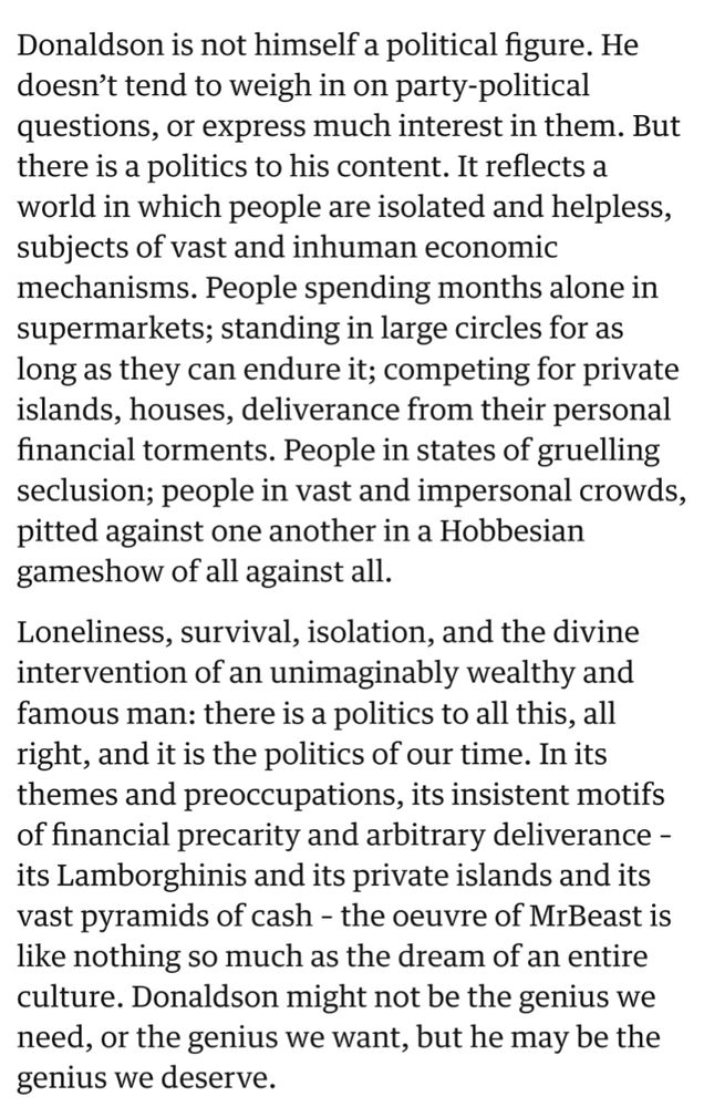 Donaldson is not himself a political figure. He doesn’t tend to weigh in on party-political questions, or express much interest in them. But there is a politics to his content. It reflects a world in which people are isolated and helpless, subjects of vast and inhuman economic mechanisms. People spending months alone in supermarkets; standing in large circles for as long as they can endure it; competing for private islands, houses, deliverance from their personal financial torments. People in states of gruelling seclusion; people in vast and impersonal crowds, pitted against one another in a Hobbesian gameshow of all against all.

Loneliness, survival, isolation, and the divine intervention of an unimaginably wealthy and famous man: there is a politics to all this, all right, and it is the politics of our time. In its themes and preoccupations, its insistent motifs of financial precarity and arbitrary deliverance – its Lamborghinis and its private islands and its vast pyramids of cash – the oeuvre of MrBeast is like nothing so much as the dream of an entire culture. Donaldson might not be the genius we need, or the genius we want, but he may be the genius we deserve.