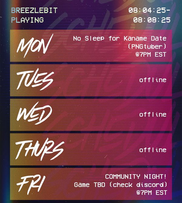 VHS-aesthetic list of dates for Breezlebit's twitch stream schedule for the week of August 4th thru August 8th
Monday 8/04 No Sleep for Kaname Date at 7pm EST
Tuesday 8/05 offline
Wednesday 8/06 offline
Thursday 8/07 is offline
Friday 08/08 Community Night, game TBD (check discord) at 7pm EST