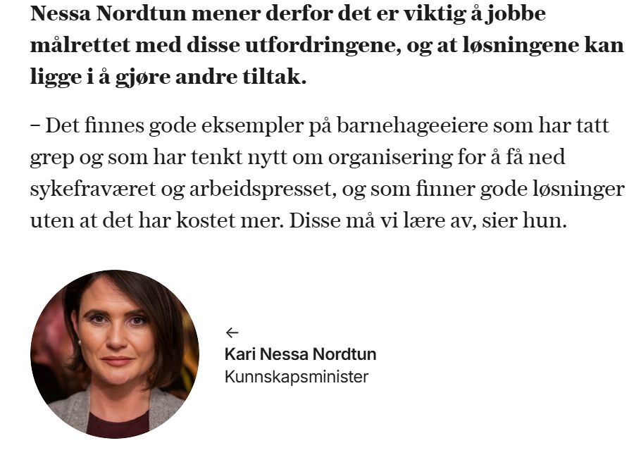 Sitat fra artikkel på VG.no om utfordrende arbeidsdager i norske barnehager og varselrop om bemanning: Nessa Nordtun mener derfor det er viktig å jobbe målrettet med disse utfordringene, og at løsningene kan ligge i å gjøre andre tiltak.

– Det finnes gode eksempler på barnehageeiere som har tatt grep og som har tenkt nytt om organisering for å få ned sykefraværet og arbeidspresset, og som finner gode løsninger uten at det har kostet mer. Disse må vi lære av, sier hun.

Under sitatet hennes er det bilde av henne med navn og tittelen "Kunnskapsminister" 