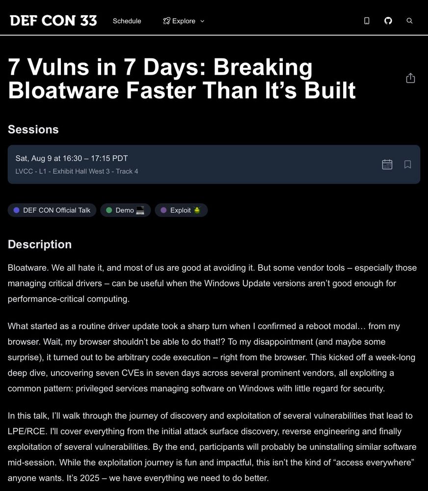 7 Vulns in 7 Days: Breaking Bloatware Faster Than It’s Built

Sat, Aug 9 at 16:30 – 17:15 PDT
LVCC - L1 - Exhibit Hall West 3 - Track 4
DEF CON Official Talk
Demo 💻
Exploit 🪲
Description

Bloatware. We all hate it, and most of us are good at avoiding it. But some vendor tools – especially those managing critical drivers – can be useful when the Windows Update versions aren’t good enough for performance-critical computing.

What started as a routine driver update took a sharp turn when I confirmed a reboot modal… from my browser. Wait, my browser shouldn’t be able to do that!? To my disappointment (and maybe some surprise), it turned out to be arbitrary code execution – right from the browser. This kicked off a week-long deep dive, uncovering seven CVEs in seven days across several prominent vendors, all exploiting a common pattern: privileged services managing software on Windows with little regard for security.