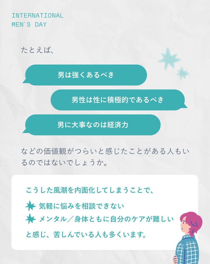 たとえば、「男は強くあるべき」「男性は性に積極的であるべき」「男に大事なのは経済力」などの価値観がつらいと感じたことがある人もいるのではないでしょうか。
こうした風潮を内面化してしまうことで、「気軽に悩みを相談できない」「メンタル／身体ともに自分のケアが難しい」と感じ、苦しんでいる人も多くいます。
