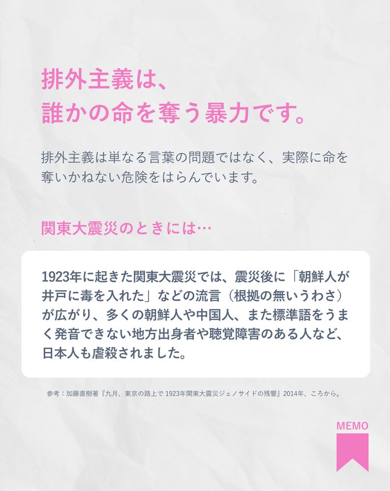 排外主義は、誰かの命を奪う暴力です。

排外主義は単なる言葉の問題ではなく、実際に命を奪いかねない危険をはらんでいます。

関東大震災のときには…
1923年に起きた関東大震災では、震災後に「朝鮮人が井戸に毒を入れた」などの流言（根拠の無いうわさ）が広がり、多くの朝鮮人や中国人、また標準語をうまく発音できない地方出身者や聴覚障害のある人など、日本人も虐殺されました。

参考：加藤直樹著『九月、東京の路上で 1923年関東大震災ジェノサイドの残響』2014年、ころから。

