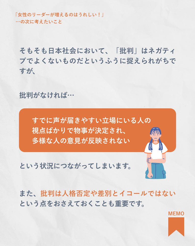 8
そもそも日本社会において、「批判」はネガティブでよくないものだというふうに捉えられがちですが、

批判がなければ…すでに声が届きやすい立場にいる人の視点ばかりで物事が決定され、多様な人の意見が反映されない、という状況につながってしまいます。また、批判は人格否定や差別とイコールではないという点をおさえておくことも重要です。

