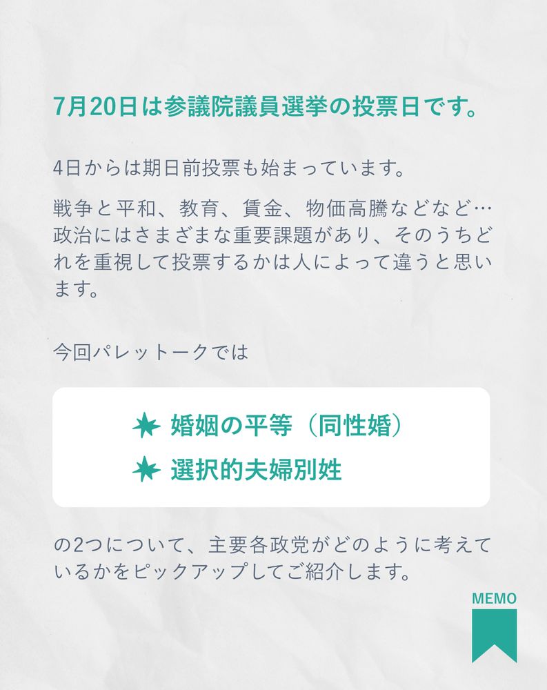 7月20日は参議院議員選挙の投票日です。

4日からは期日前投票も始まっています。

戦争と平和、教育、賃金、物価高騰などなど… 政治にはさまざまな重要課題があり、そのうちどれを重視して投票するかは人によって違うと思います。
今回パレットークでは
婚姻の平等（同性婚）
選択的夫婦別姓
の2つについて、主要各政党がどのように考えているかをピックアップしてご紹介します。
