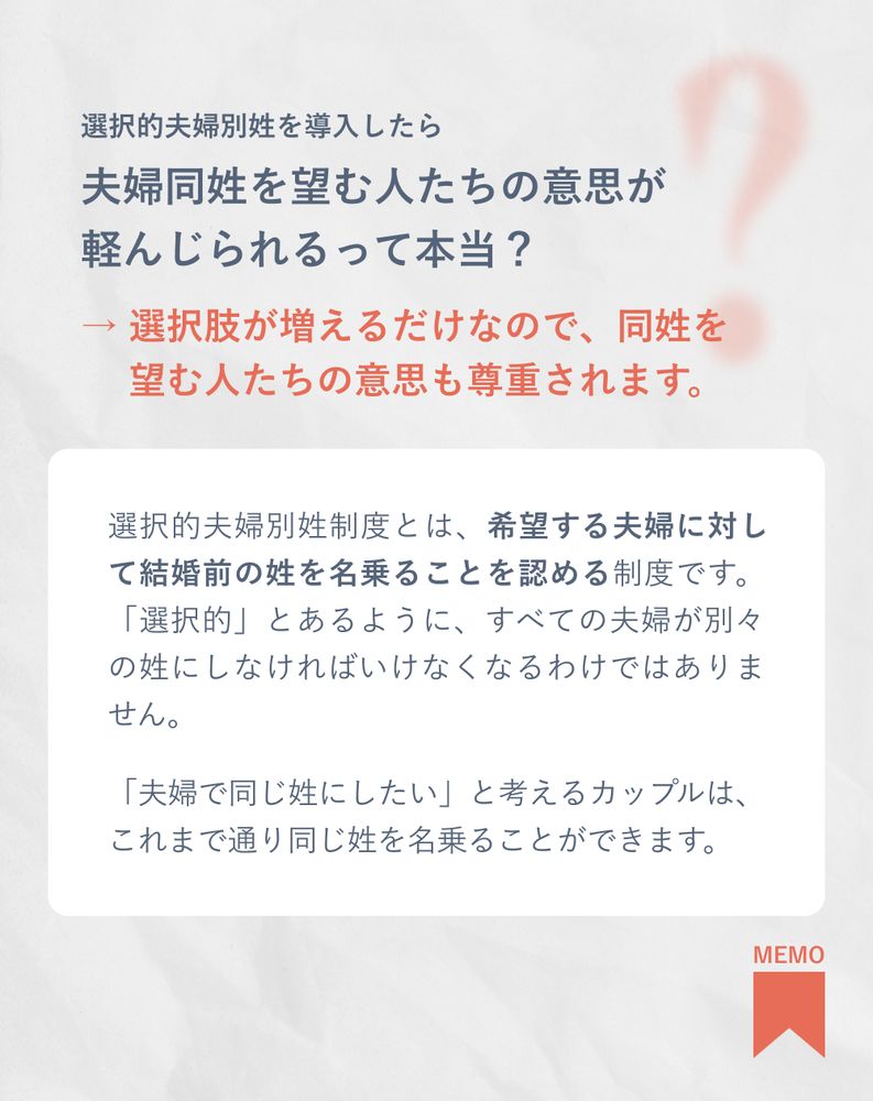 選択的夫婦別姓を導入したら夫婦同姓を望む人たちの意思が
軽んじられるって本当？
→ 選択肢が増えるだけなので、同姓を望む人たちの意思も尊重されます。
選択的夫婦別姓制度とは、希望する夫婦に対して結婚前の姓を名乗ることを認める制度です。「選択的」とあるように、すべての夫婦が別々の姓にしなければいけなくなるわけではありません。


「夫婦で同じ姓にしたい」と考えるカップルは、これまで通り同じ姓を名乗ることができます。
