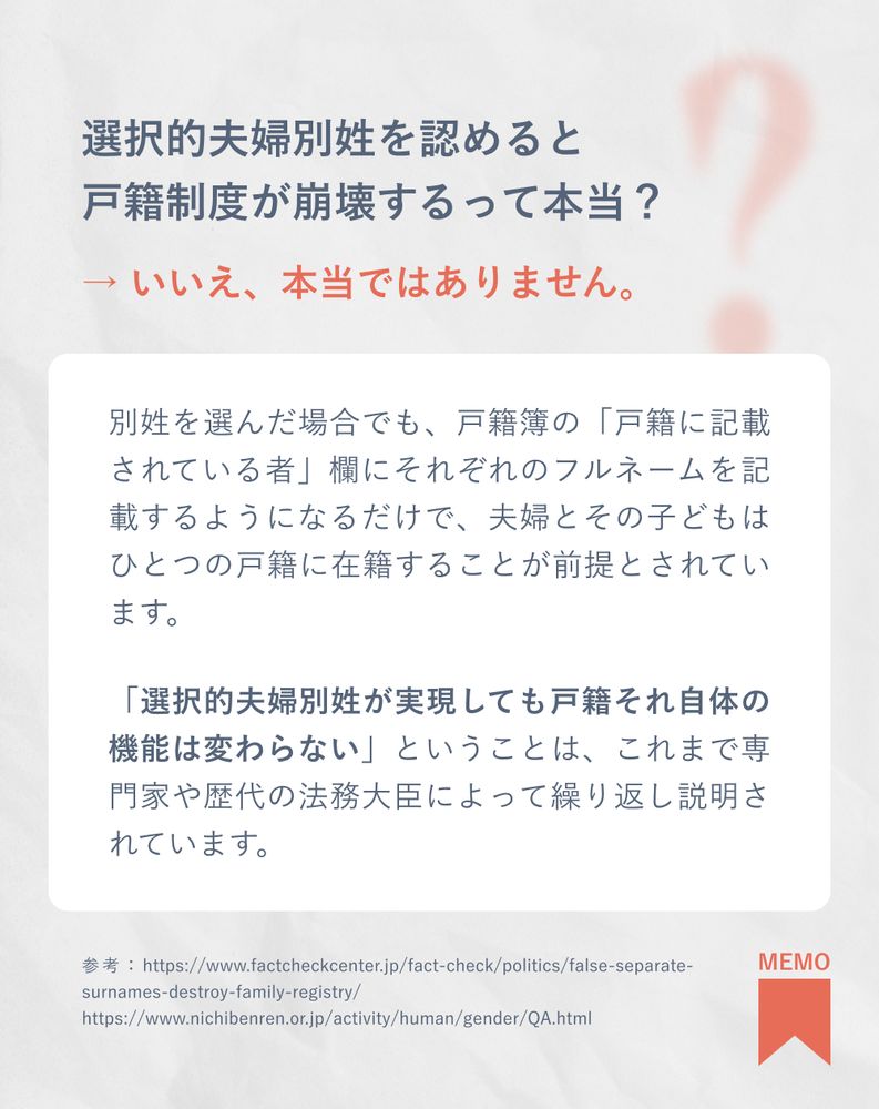 選択的夫婦別姓を認めると戸籍制度が崩壊するって本当？
→ いいえ、本当ではありません。
別姓を選んだ場合でも、戸籍簿の「戸籍に記載されている者」欄にそれぞれのフルネームを記載するようになるだけで、夫婦とその子どもはひとつの戸籍に在籍することが前提とされています。
「選択的夫婦別姓が実現しても戸籍それ自体の機能は変わらない」ということは、これまで専門家や歴代の法務大臣によって繰り返し説明されています。

参考：https://www.factcheckcenter.jp/fact-check/politics/false-separate-surnames-destroy-family-registry/
https://www.nichibenren.or.jp/activity/human/gender/QA.html

