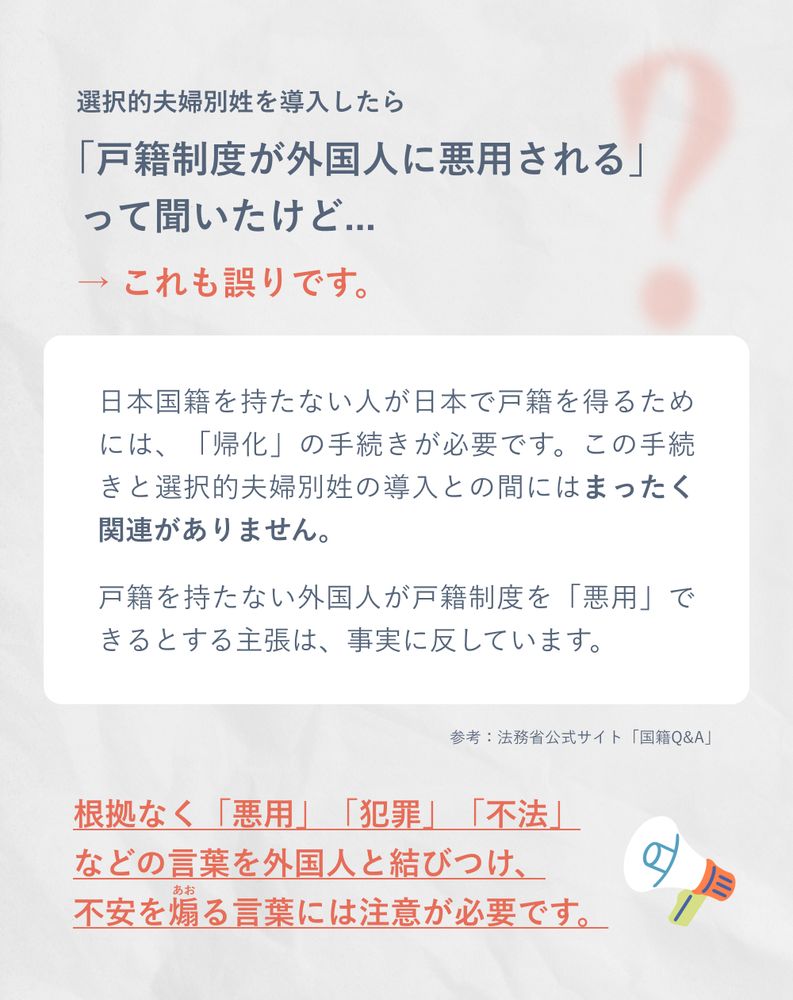 選択的夫婦別姓を導入したら「戸籍制度が外国人に悪用される」って聞いたけど...
→ これも誤りです。
日本国籍を持たない人が日本で戸籍を得るためには、「帰化」の手続きが必要です。この手続きと選択的夫婦別姓の導入との間にはまったく関連がありません。
戸籍を持たない外国人が戸籍制度を「悪用」できるとする主張は、事実に反しています。

参考：法務省公式サイト「国籍Q&A」

根拠なく「悪用」「犯罪」「不法」などの言葉を外国人と結びつけ、不安を煽る言葉には注意が必要です。

