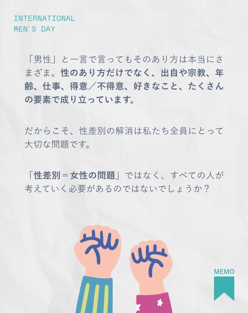「男性」と一言で言ってもそのあり方は本当に様々。性のあり方だけでなく、出自や宗教、年齢、仕事、得意／不得意、好きなこと、たくさんの要素で成り立っています。
だからこそ、性差別の解消は私たち全員にとって大切な問題です。「性差別＝女性の問題」ではなく、すべての人が考えていく必要があるのではないでしょうか？
