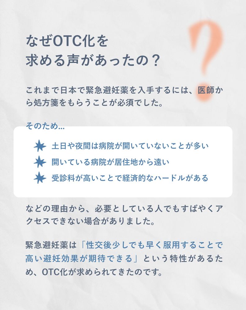 なぜOTC化を求める声があったの？
これまで日本で緊急避妊薬を入手するには、医師から処方箋をもらうことが必須でした。
そのため...
・土日や夜間は病院が開いていないことが多い
・開いている病院が居住地から遠い
・受診料が高いことで経済的なハードルがある
などの理由から、必要としている人でもすばやくアクセスできない場合がありました。
緊急避妊薬は「性交後少しでも早く服用することで高い避妊効果が期待できる」という特性があるため、OTC化が求められてきたのです。
