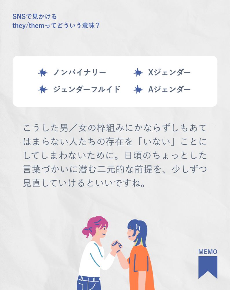 ノンバイナリー
Xジェンダー
ジェンダーフルイド
Aジェンダー
こうした男／女の枠組みにかならずしもあてはまらない人たちの存在を「いない」ことにしてしまわないために。日頃のちょっとした言葉づかいに潜む二元的な前提を、少しずつ見直していけるといいですね。