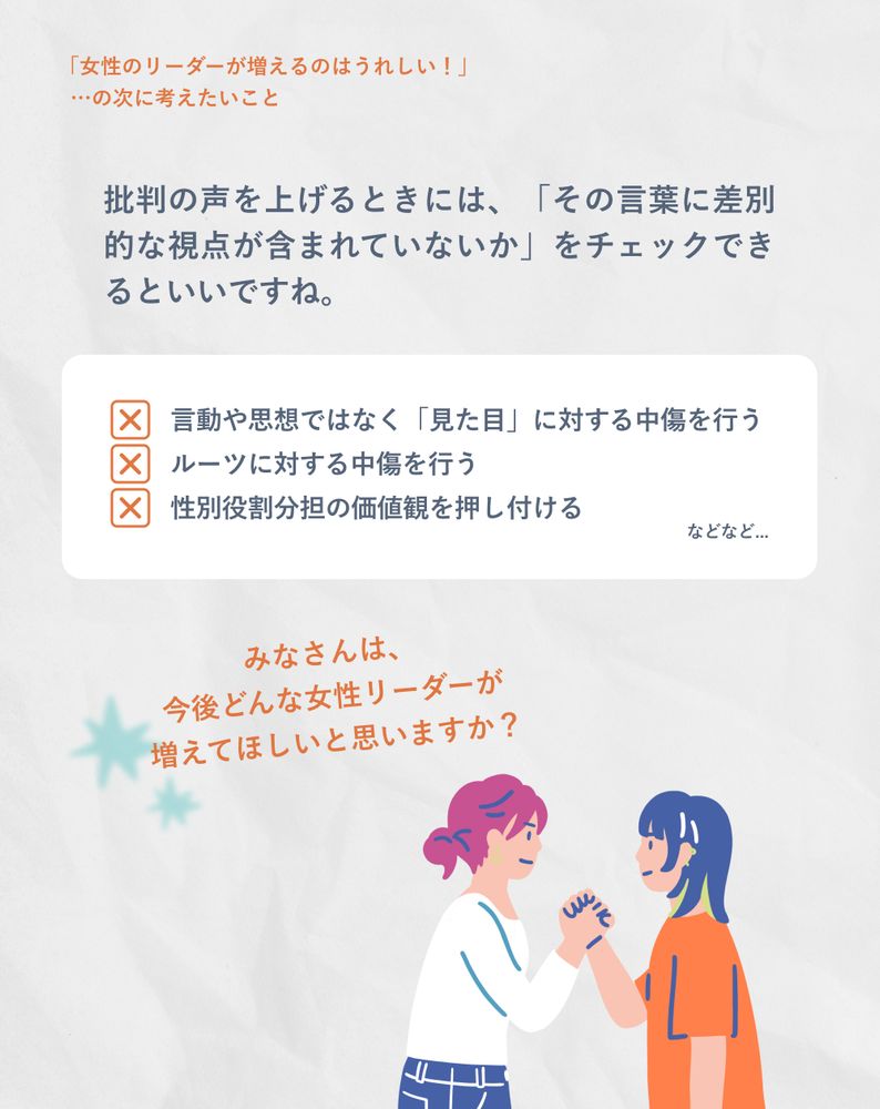 9
批判の声を上げるときには、「その言葉に差別的な視点が含まれていないか」をチェックできるといいですね。。NGな例：言動や思想ではなく「見た目」に対する中傷を行う、ルーツに対する中傷を行う、性別役割分担の価値観を押し付ける、などなど...
みなさんは、今後どんな女性リーダーが増えてほしいと思いますか？

