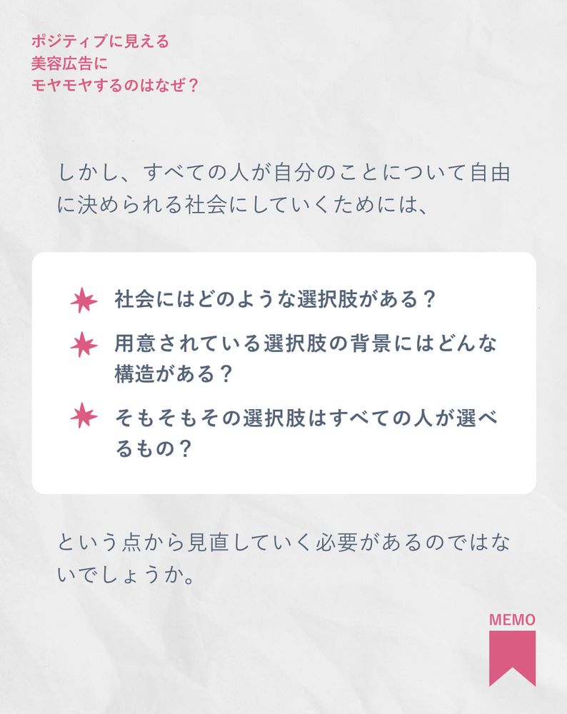 しかし、本当にすべての人が自分のことについて自由に決められる社会にしていくためには、

社会にはどのような選択肢がある？
用意されている選択肢の背景にはどんな構造がある？
そもそもその選択肢はすべての人が選べるもの？

という点から見直していく必要があるのではないでしょうか。
