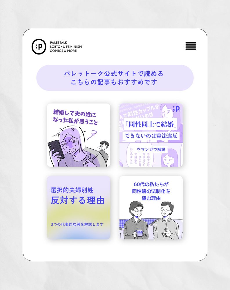 中央には「パレットーク公式サイトで読めるこちらの記事もおすすめです」というテキスト。その下には、4つの記事のサムネイルが表示されている。左上は「結婚して夫の姓になった私が思うこと」というタイトルの記事のサムネイル。右上は「『同性同士で結婚』できないのは憲法違反」というタイトルの記事のサムネイル。左下は「選択的夫婦別姓 反対する理由 3つの代表的な例を解説します」というタイトルの記事のサムネイル。右下は「60代の私たちが同性婚の法制化を望む理由」というタイトルの記事のサムネイル。
