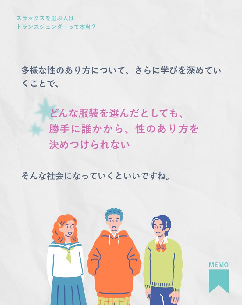 多様な性のあり方について、さらに学びを深めていくことで、どんな服装を選んだとしても、勝手に誰かから、性のあり方を決めつけられない。そんな社会になっていくといいですね。

