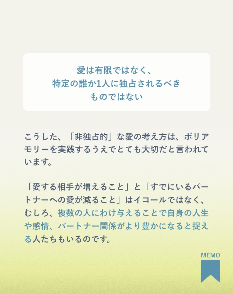 愛は有限ではなく、
特定の誰か1人に独占されるべき
ものではない
こうした、「非独占的」な愛の考え方は、ポリアモリーを実践するうえでとても大切だと言われています。
「愛する相手が増えること」と「すでにいるパートナーへの愛が減ること」はイコールではなく、むしろ、複数の人にわけ与えることで自身の人生や感情、パートナー関係がより豊かになると捉える人たちもいるのです。