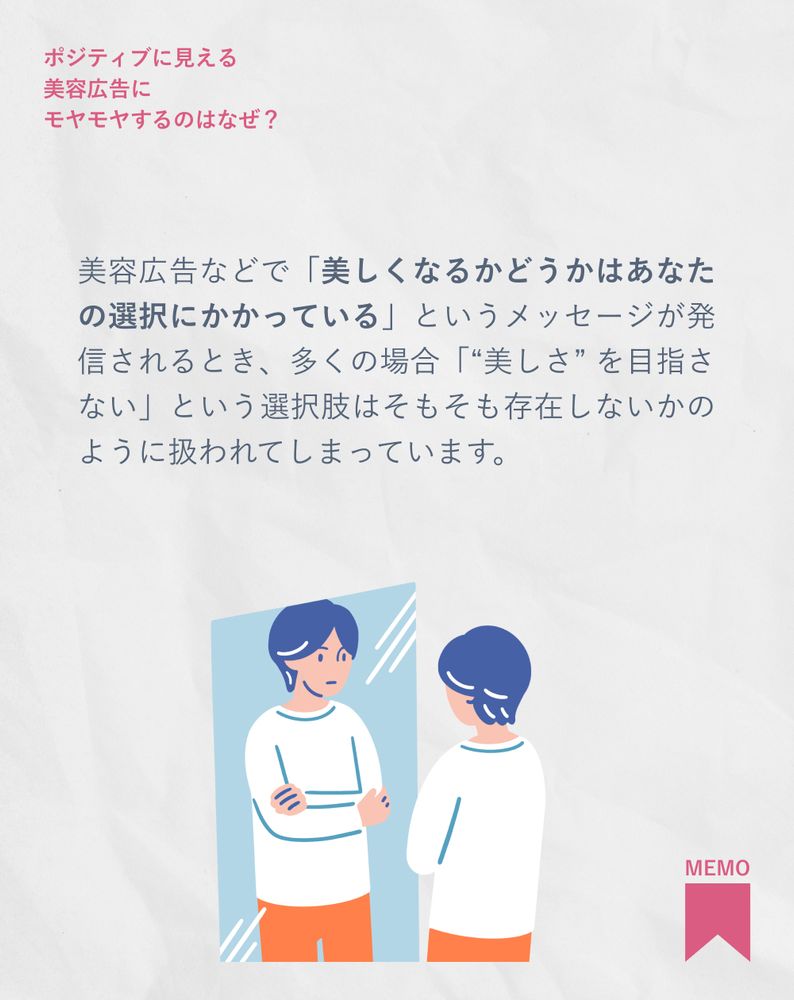 美容広告などで「美しくなるかどうかはあなたの選択にかかっている」というメッセージが発信されるとき、多くの場合「“美しさ” を目指さない」という選択肢はそもそも存在しないかのように扱われてしまっています。
