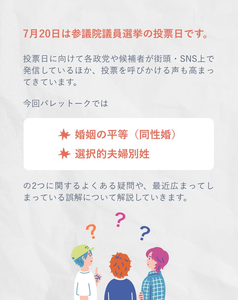7月20日は参議院議員選挙の投票日です。

投票日に向けて各政党や候補者が街頭・SNS上で発信しているほか、投票を呼びかける声も高まってきています。
今回パレットークでは
婚姻の平等（同性婚）
選択的夫婦別姓
の2つに関するよくある疑問や、最近広まってしまっている誤解について解説していきます。
