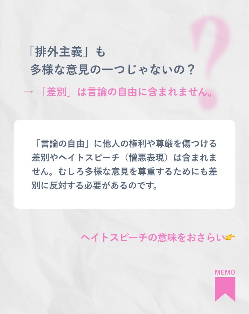 「排外主義」も
多様な意見の一つじゃないの？
→ 「差別」は言論の自由に含まれません。
「言論の自由」に他人の権利や尊厳を傷つける差別やヘイトスピーチ（憎悪表現）は含まれません。むしろ多様な意見を尊重するためにも差別に反対する必要があるのです。
ヘイトスピーチの意味をおさらい👉
