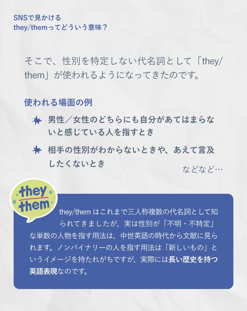 そこで、性別を特定しない代名詞として「they/them」が使われるようになってきたのです。
使われる場面の例
「男性／女性のどちらにも自分があてはまらないと感じている人を指すとき」
「相手の性別がわからないときや、あえて言及したくないとき」
などなど…
they/them はこれまで三人称複数の代名詞として知られてきましたが、実は性別が「不明・不特定」な単数の人物を指す用法は、中世英語の時代から文献に見られます。ノンバイナリーの人を指す用法は「新しいもの」というイメージを持たれがちですが、実際には長い歴史を持つ英語表現なのです。
