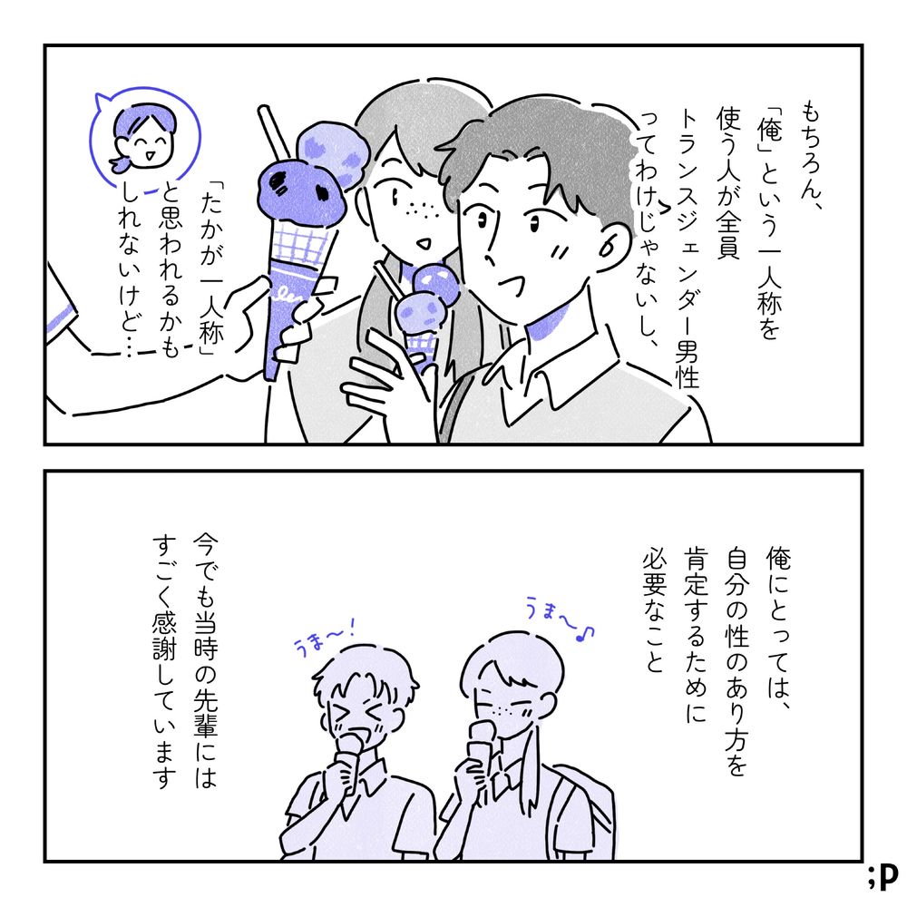 お店でアイスを受け取る鈴木と先輩の様子。鈴木モノローグ「もちろん、『俺』という一人称を使う人が全員トランスジェンダー男性ってわけじゃないし、『たかが一人称』と思われるかもしれないけど…。俺にとっては、自分の性のあり方を肯定するために必要なこと。今でも当時の先輩にはすごく感謝しています」うま〜！と並んでアイスを食べている鈴木と先輩。おわり。