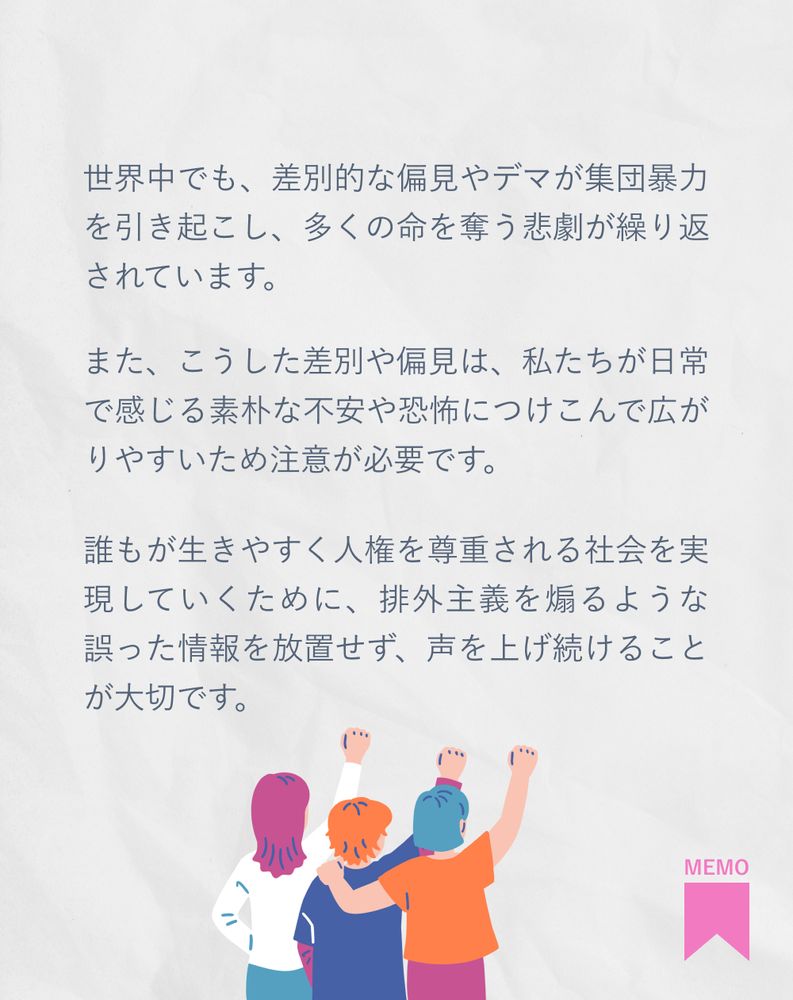 世界中でも、差別的な偏見やデマが集団暴力を引き起こし、多くの命を奪う悲劇が繰り返されています。
また、こうした差別や偏見は、私たちが日常で感じる素朴な不安や恐怖につけこんで広がりやすいため注意が必要です。
誰もが生きやすく人権を尊重される社会を実現していくために、排外主義を煽るような誤った情報を放置せず、声を上げ続けることが大切です。
