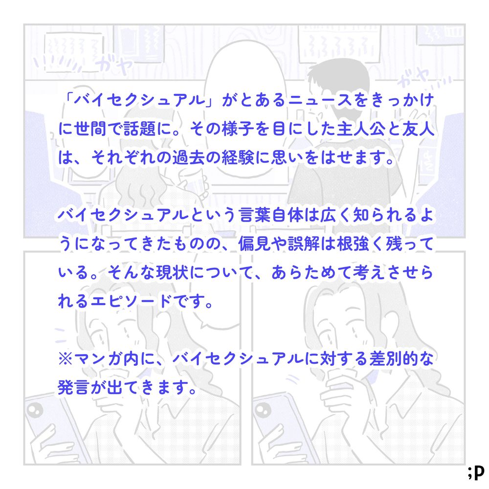 「バイセクシュアル」がとあるニュースをきっかけに世間で話題に。その様子を目にした主人公と友人は、それぞれの過去の経験に思いを馳せます。バイセクシュアルという言葉自体は広く知られるようになってきたものの、偏見や誤解は根強く残っている。そんな現状について、あらためて考えさせられるエピソードです。マンガ内に、バイセクシュアルに対する差別的な発言が出てきます。