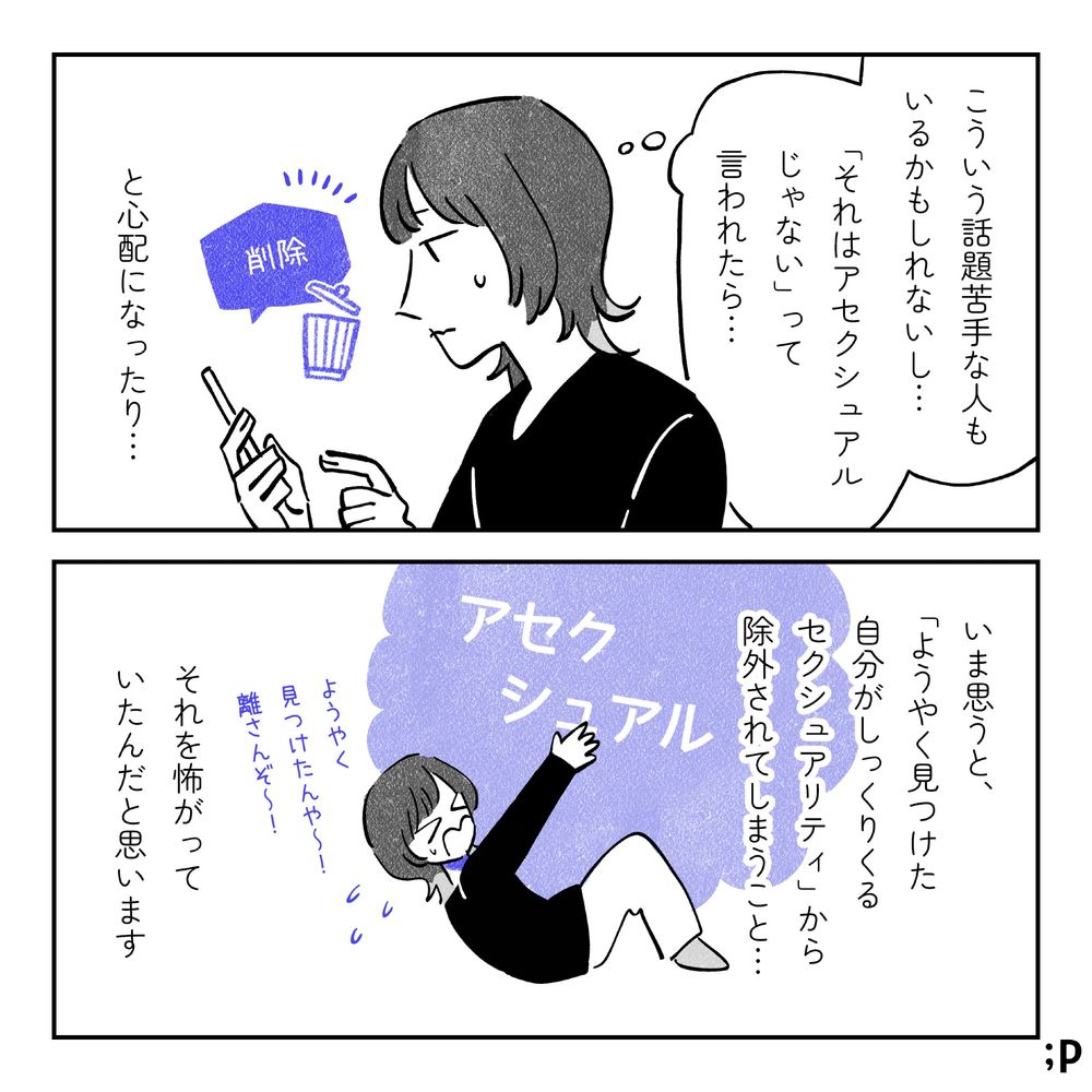 主人公「こういう話題苦手な人もいるかもしれないし…『それはアセクシュアルじゃない』って言われたら…」と心配になったり…。投稿しようとした内容を削除する主人公。いま思うと、「ようやく見つけた自分がしっくりくるセクシュアリティ」から除外されてしまうこと…それを怖がっていたんだと思います。「ようやく見つけたんや〜！離さんぞ〜！」とアセクシュアルというセクシュアリティにしがみついている主人公。