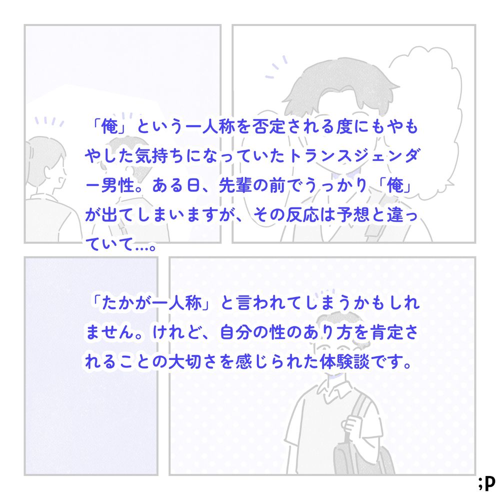 「俺」という一人称を否定される度にモヤモヤした気持ちになっていたトランスジェンダー男性。ある日、先輩の前でうっかり「俺」が出てしまいますが、その反応は予想と違っていて…。「たかが一人称」と言われてしまうかもしれません。けれど、自分の性のあり方を肯定されることの大切さを感じられた体験談です。
