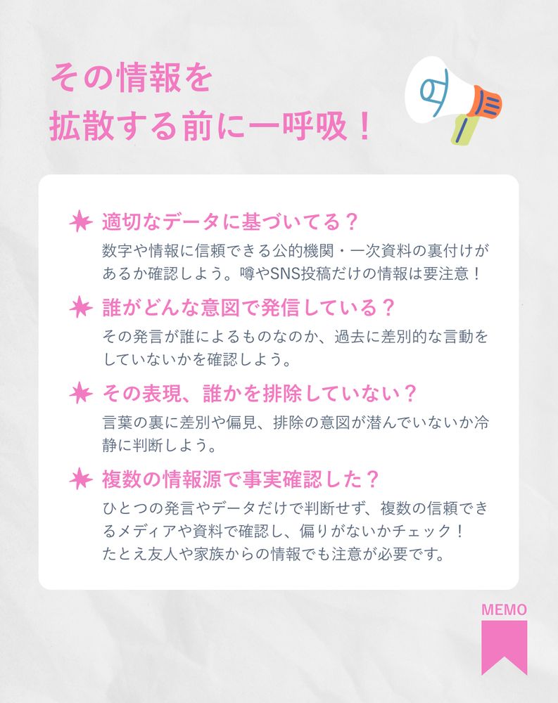 その情報を拡散する前に一呼吸！
・適切なデータに基づいてる？
数字や情報に信頼できる公的機関・一次資料の裏付けがあるか確認しよう。噂やSNS投稿だけの情報は要注意！
・誰がどんな意図で発信している？
その発言が誰によるものなのか、過去に差別的な言動をしていないかを確認しよう。
・その表現、誰かを排除していない？
言葉の裏に差別や偏見、排除の意図が潜んでいないか冷静に判断しよう。
・複数の情報源で事実確認した？
ひとつの発言やデータだけで判断せず、複数の信頼できるメディアや資料で確認し、偏りがないかチェック！たとえ友人や家族からの情報でも注意が必要です。

