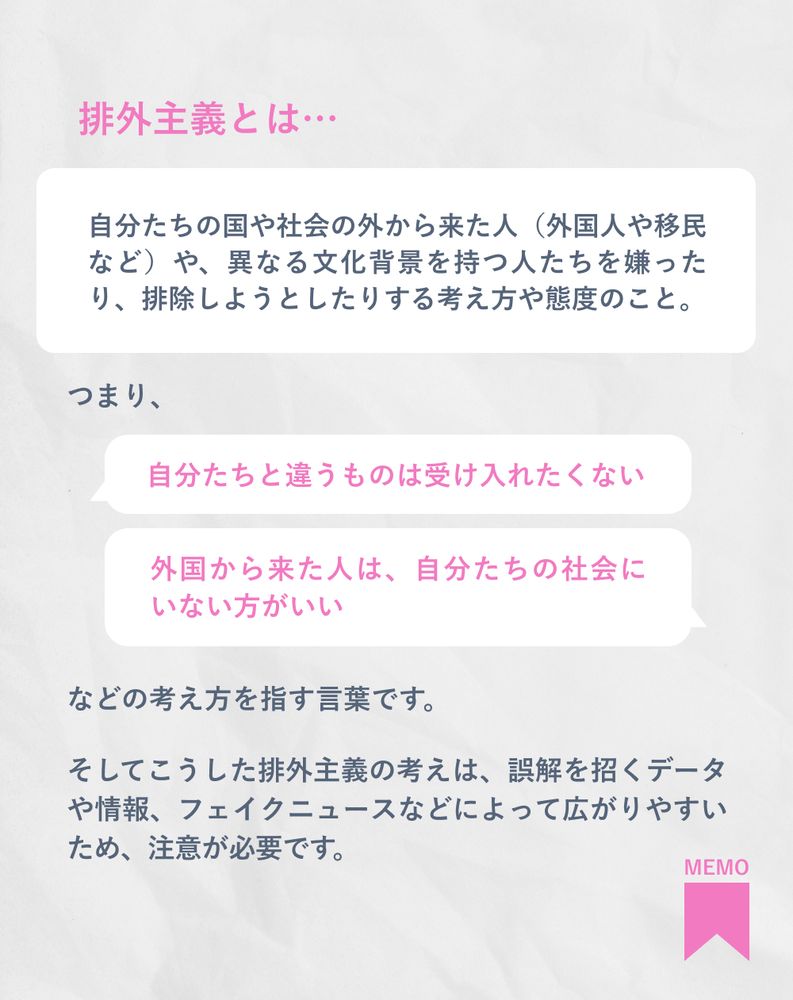 排外主義とは…
自分たちの国や社会の外から来た人（外国人や移民など）や、異なる文化背景を持つ人たちを嫌ったり、排除しようとしたりする考え方や態度のこと。
つまり、
「自分たちと違うものは受け入れたくない」
「外国から来た人は、自分たちの社会にいない方がいい」
などの考え方を指す言葉です。
そしてこうした排外主義の考えは、誤解を招くデータや情報、フェイクニュースなどによって広がりやすいため、注意が必要です。
