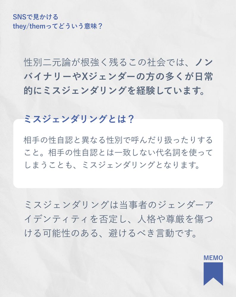 性別二元論が根強く残るこの社会では、ノンバイナリーやXジェンダーの方の多くが日常的にミスジェンダリングを経験しています。
ミスジェンダリングとは？
相手の性自認と異なる性別で呼んだり扱ったりすること。相手の性自認とは一致しない代名詞を使ってしまうことも、ミスジェンダリングとなります。
ミスジェンダリングは当事者のジェンダーアイデンティティを否定し、人格や尊厳を傷つける可能性のある、避けるべき言動です。