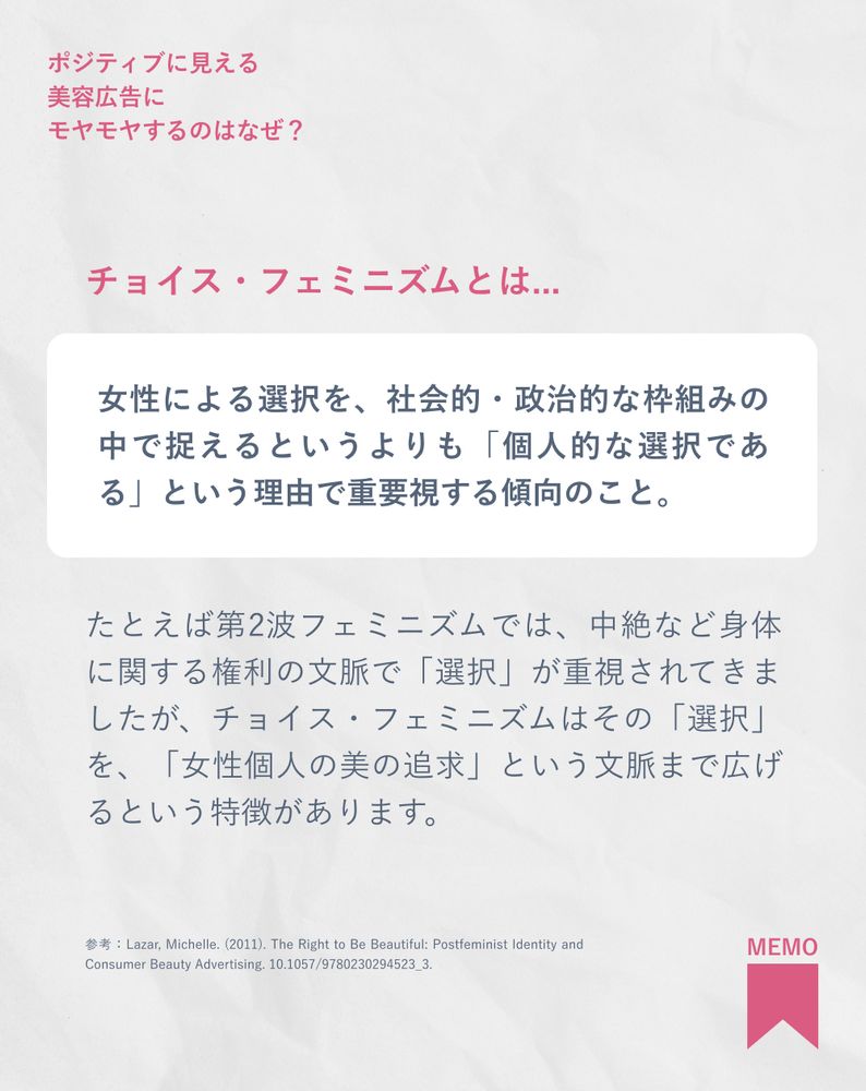チョイス・フェミニズムとは...
女性による選択を、社会的・政治的な枠組みの中で捉えるというよりも「個人的な選択である」という理由で重要視する傾向のこと。
たとえば第2波フェミニズムでは、中絶など身体に関する権利の文脈で「選択」が重視されてきましたが、チョイス・フェミニズムはその「選択」を、「女性個人の美の追求」という文脈まで広げるという特徴があります。
参考：Lazar, Michelle. (2011). The Right to Be Beautiful: Postfeminist Identity and Consumer Beauty Advertising. 10.1057/9780230294523_3.
