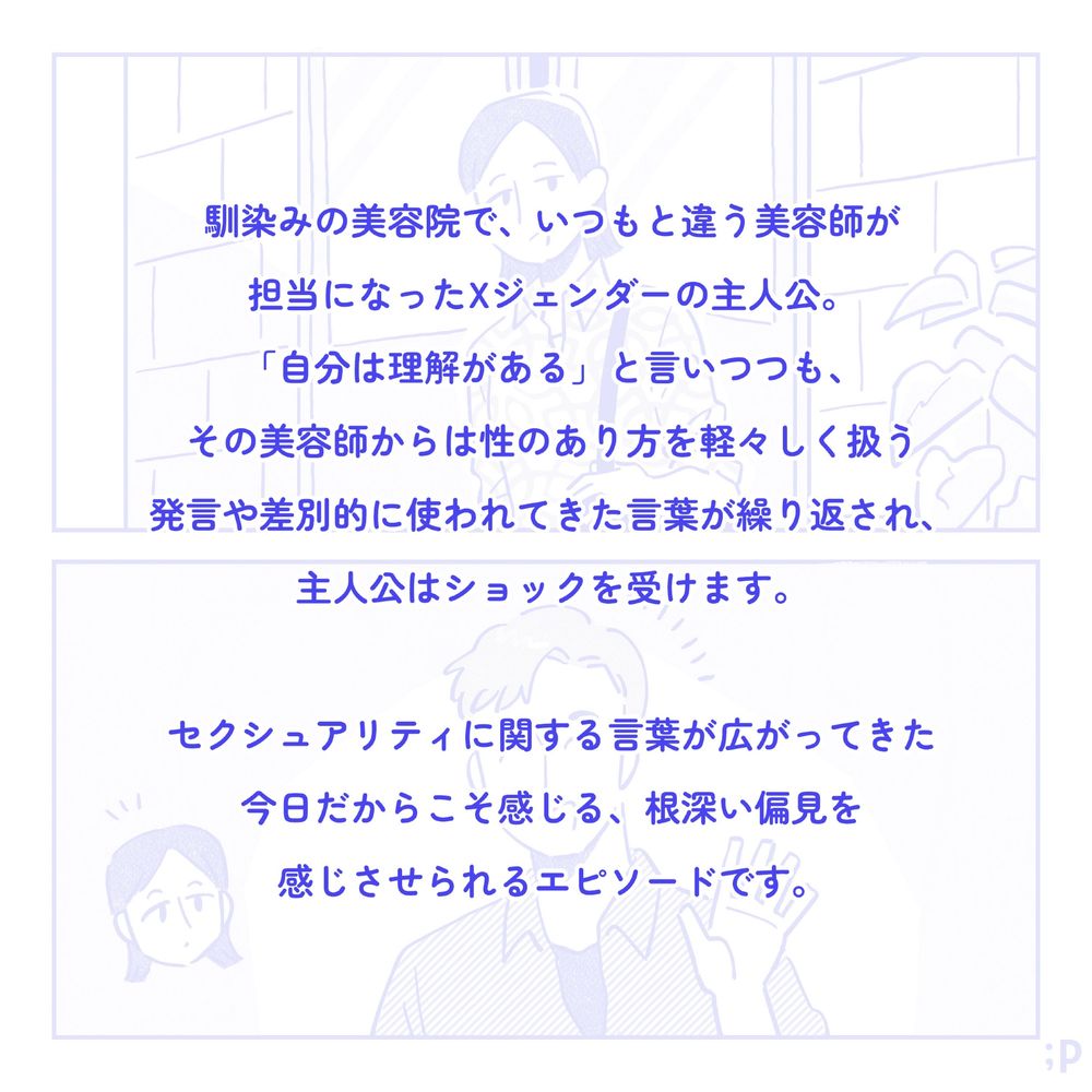 マンガのあらすじ。馴染みの美容院で、いつもと違う美容師が担当になったXジェンダーの主人公。「自分は理解がある」と言いつつも、その美容師からは性のあり方を軽々しく扱う発言や差別的に使われてきた言葉が繰り返され、主人公はショックを受けます。セクシュアリティに関する言葉が広がってきた今日だからこそ感じる、根深い偏見を感じさせられるエピソードです。

