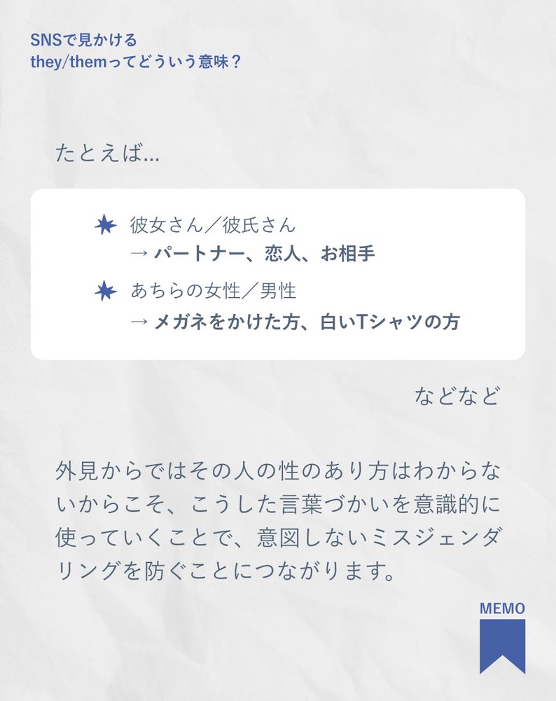 たとえば...
彼女さん／彼氏さん→ パートナー、恋人、お相手
あちらの女性／男性→ メガネをかけた方、白いTシャツの方
などなど
外見からではその人の性のあり方はわからないからこそ、こうした言葉づかいを意識的に使っていくことで、意図しないミスジェンダリングを防ぐことにつながります。